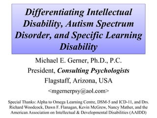 Differentiating Intellectual
Disability, Autism Spectrum
Disorder, and Specific Learning
Disability
Michael E. Gerner, Ph.D., P.C.
President, Consulting Psychologists
Flagstaff, Arizona, USA
<mgernerpsy@aol.com>
Special Thanks: Alpha to Omega Learning Centre, DSM-5 and ICD-11, and Drs.
Richard Woodcock, Dawn F. Flanagan, Kevin McGrew, Nancy Mather, and the
American Association on Intellectual & Developmental Disabilities (AAIDD)
 