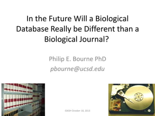 In the Future Will a Biological
Database Really be Different than a
Biological Journal?
Philip E. Bourne PhD
pbourne@ucsd.edu

iDASH October 18, 2013

1

 