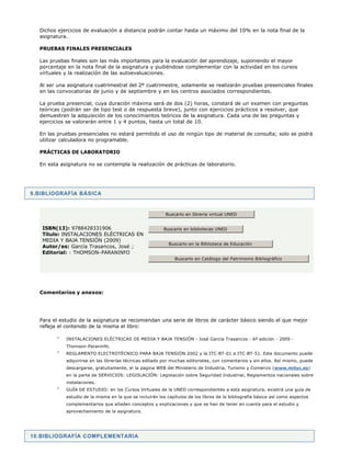 9.BIBLIOGRAFÍA BÁSICA
10.BIBLIOGRAFÍA COMPLEMENTARIA
Dichos ejercicios de evaluación a distancia podrán contar hasta un máximo del 10% en la nota final de la
asignatura.
PRUEBAS FINALES PRESENCIALES
Las pruebas finales son las más importantes para la evaluación del aprendizaje, suponiendo el mayor
porcentaje en la nota final de la asignatura y pudiéndose complementar con la actividad en los cursos
virtuales y la realización de las autoevaluaciones.
Al ser una asignatura cuatrimestral del 2º cuatrimestre, solamente se realizarán pruebas presenciales finales
en las convocatorias de junio y de septiembre y en los centros asociados correspondientes.
La prueba presencial, cuya duración máxima será de dos (2) horas, constará de un examen con preguntas
teóricas (podrán ser de tipo test o de respuesta breve), junto con ejercicios prácticos a resolver, que
demuestren la adquisición de los conocimientos teóricos de la asignatura. Cada una de las preguntas y
ejercicios se valorarán entre 1 y 4 puntos, hasta un total de 10.
En las pruebas presenciales no estará permitido el uso de ningún tipo de material de consulta; solo se podrá
utilizar calculadora no programable.
PRÁCTICAS DE LABORATORIO
En esta asignatura no se contempla la realización de prácticas de laboratorio.
Comentarios y anexos:
Para el estudio de la asignatura se recomiendan una serie de libros de carácter básico siendo el que mejor
refleja el contenido de la misma el libro:
INSTALACIONES ELÉCTRICAS DE MEDIA Y BAJA TENSIÓN - José García Trasancos - 6ª edición - 2009 -
Thomson-Paraninfo.
REGLAMENTO ELECTROTÉCNICO PARA BAJA TENSIÓN 2002 y la ITC-BT-01 a ITC-BT-51. Este documento puede
adquirirse en las librerías técnicas editado por muchas editoriales, con comentarios y sin ellos. Así mismo, puede
descargarse, gratuitamente, el la pagina WEB del Ministerio de Industria, Turismo y Comercio (www.mityc.es)
en la parte de SERVICIOS: LEGISLACIÓN: Legislación sobre Seguridad Industrial, Reglamentos nacionales sobre
instalaciones.
GUÍA DE ESTUDIO: en los Cursos Virtuales de la UNED correspondientes a esta asignatura, existirá una guía de
estudio de la misma en la que se incluirán los capítulos de los libros de la bibliografía básica así como aspectos
complementarios que añaden conceptos y explicaciones y que se han de tener en cuenta para el estudio y
aprovechamiento de la asignatura.
ISBN(13): 9788428331906
Título: INSTALACIONES ELÉCTRICAS EN
MEDIA Y BAJA TENSIÓN (2009)
Autor/es: García Trasancos, José ;
Editorial: : THOMSON-PARANINFO
Buscarlo en libreria virtual UNED
Buscarlo en bibliotecas UNED
Buscarlo en la Biblioteca de Educación
Buscarlo en Catálogo del Patrimonio Bibliográfico
 
