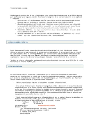 11.RECURSOS DE APOYO
12.TUTORIZACIÓN
Comentarios y anexos:
Los libros y documentos que se dan a continuación como bibliografía complementaria, le servirán al alumno
para profundizar y ver algunos aspectos descritos en el programa de la asignatura descrito en el capítulo 3
- Contenidos
INSTALACIONES ELÉCTRICAS EN BAJA TENSIÓN: diseño, cálculo, dirección, seguridad y montaje - Antonio
Colmenar, Juan Luis Hernández - 1ª Edición 2007 - Editorial: RA-MA - ISBN:978-84-7897-840-3.
LÍNEAS E INSTALACIONES ELÉCTRICAS - Jesús FRAILE Mora, Nieves HERRERO Martínez, José A. SANCHEZ
Fernandez, José R. WILHELMI Ayza - Edición Febrero 2004 - Servicio de Publicaciones de la Escuela Técnica
Superior de Ingenieros de Caminos Canales y Puertos de la Universidad Politécnica de Madrid.
TECNOLOGÍA ELÉCTRICA – José Roger Folch, Martín Riera Guasp y Carlos Roldán Porta – 3ª Edición – 2010 –
Editorial: SINTESIS – ISBN: 978-84-7738-767-1
TÉCNICAS Y PROCESOS EN LAS INSTALACIONES ELÉCTRICAS DE MEDIA Y BAJA TENSIÓN - José Luis Sanz
Serrano y José Carlos Toledano Gasca - 6ª Edición - 2008 - Thomson-Paraninfo.
Como materiales adicionales para el estudio de la asignatura se ofrece el curso virtual donde podrán
obtenerse, además de la presente guía de la asignatura, una ampliación de la misma en la que se incluirán
los capítulos de los libros de la bibliografía básica que correspondan a cada uno de los temas de estudio
descritos en el contenido, así como textos y referencias complementarias que añaden conceptos y
explicaciones y que se han de tener en cuenta para el estudio y aprovechamiento de la asignatura.
También se incluirán enlaces a las paginas web que resulten de utilidad, como son la del REBT, las de varios
fabricantes de material eléctrico, etc.
La enseñanza a distancia posee unas características que la diferencian claramente de la enseñanza
presencial. Sin embargo, esto no impide que los alumnos dispongan de una ayuda y los recursos necesarios
para cursar las asignaturas correspondientes a la titulación elegida. Los mecanismos de los que dispone el
alumno para la consecución de los objetivos son los siguientes:
- Tutorías presenciales o virtuales en los centros asociados correspondientes.
- Curso Virtual donde el equipo docente de la asignatura pondrá a disposición de los alumnos diverso
material de apoyo en el estudio y donde podrá disponer de diferentes foros generales o particulares
en los que libremente puedan plantear las dudas y comentarios que consideren oportunos durante el
desarrollo del aprendizaje y que serán respondidas por los tutores o equipos docentes. Este soporte
es fundamental en la asignatura y supondrá la vía principal de comunicación entre los alumnos y el
equipo docente o entre los alumnos entre sí.
- Tutoría presencial o telefónica a cargo del equipo docente que se realizará durante las guardias, por
teléfono, personalmente, por fax, por correo electrónico o por correo postal.
El horario de guardia es: los LUNES (lectivos) de 16,30 h a 20,30 h.
Teléfono: 91 398 77 98
Fax: 91 398 60 28
Correo electrónico: avalladolid@ieec.uned.es
Dirección Postal:
Dpto. de Ingeniería Eléctrica, Electrónica y de Control
E.T.S. de Ingenieros Industriales - U.N.E.D.
c/ Juan del Rosal, nº 12
28040 MADRID
 