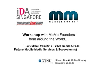 Workshop with MoMo Founders
        from around the World…
       …a Outlook from 2010 – 2020 Trends & Fads
Future Mobile Media Services & Ecosystem(s)


                             Shaun Thanki, MoMo Norway
                             Singapore, 20.06.09
 