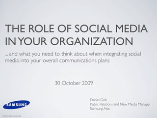 THE ROLE OF SOCIAL MEDIA
  IN YOUR ORGANIZATION
  ... and what you need to think about when integrating social
  media into your overall communications plans


                        30 October 2009

                                       Daniel Goh
                                       Public Relations and New Media Manager
                                       Samsung Asia
Some rights reserved.
 