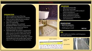 BY, S.ḌIVYA
R15AR017
INTRODUCTION
• This is a superior typeof flooring
• Places whereextra cleanliness is essentia
• They are laid in differentsizes usuallyin
rectangular and square shapes.
• They are longlasting
• They are slipperywhen polished
• MATERIALS-Whitecementor grey cement.
ADVANTAGE
• High fired and durable.
• Densehard and tough.
• Mosaic tile comes in a widevariety of
colours and textures.
• Easy to customizeyourself.
• Water and bacteria resistant.
• Great for do it yourself project.
• Low maintenance.
DISADVANTAGE
• Relativelyexpensive
• They can get slippery
Marblechips, size varies from 3mm to
6mm.Tintof color as desired
• PREPARATION-Thesubbase is preparedin
ratio 1:6:12. Itis 3 inch deep A 30mm deep
• Challengingto install
USE
METAL
plain cement concrete is laid in the ratio of
1:2:4. Thefinishing layer is of cement and
marble dustmixed with marblechips. cement
and marble dustwith marble chips, mixed in
ratio of 1:2. Then grindingfinishes the floor.
MOSAIC FLOORING
pools, bathrooms, kitchen, and livingspace,
decorativeelement
CEMENT SAND
MORTAR
LIME CONCRETE
 