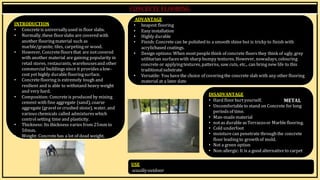 BY, S.ḌIVYA
R15AR017
INTRODUCTION
• Concreteis universallyused in floor slabs.
• Normally,these floorslabs are coveredwith
another flooringmaterial such as
marble/granite, tiles, carpetingor wood.
• However, Concretefloorsthat are notcovered
with another material are gaining popularity in
retail stores, restaurants, warehousesand other
commercial buildingssince it providesalow-
cost yet highly durableflooringsurface.
• Concreteflooring is extremely tough and
resilient and is able to withstand heavy weight
and very hard.
• Composition: Concreteis produced by mixing
cement with fine aggregate (sand), coarse
aggregate (gravel or crushed stone), water, and
variouschemicals called admixtureswhich
control setting time and plasticity.
• Thickness: Its thickness varies from 25mm to
50mm.
• Weight: Concretehas a lot of dead weight.
ADVANTAGE
• heapest flooring
• Easy installation
• Highly durable
• Finish: Concrete can be polished to a smooth shine but is tricky to finish with
acrylicbased coatings.
• Design options: When mostpeoplethink of concrete floors they think of ugly,grey
utilitarian surfaceswith sharp bumpy textures. However, nowadays, colouring
concrete or applyingtextures, patterns, saw cuts, etc., can bring new life to this
traditional substrate
• Versatile: You havethe choice of coveringthe concrete slab with any other flooring
material at a later date
USE
usuallyoutdoor
DISADVANTAGE
• Hard floor hurtyourself.
• Uncomfortable to stand on Concrete for long
periods of time.
• Man-madematerial
• notas durableasTerrazzoor Marbleflooring.
• Cold underfoot
• moisturecan penetrate throughthe concrete
floor leadingto growthof mold.
• Not a green option
• Non-allergic: It is a good alternativeto carpet
METAL
 