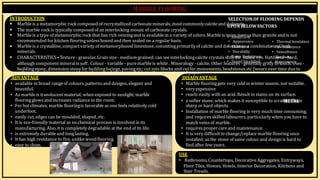 BY, S.ḌIVYA
R15AR017
INTRODUCTION SELECTIONOF FLOORING DEPENDS
 Marbleis a metamorphicrock composed of recrystallized carbonateminerals, mostcommonlycalciteand d
U
o
P
lo
O
m
Nit
B
eE
. LOWFACTORS
 The marble rock is typically composedof an interlocking mosaicof carbonate crystals.
 Marbleis a type of metamorphicrock that has rich veiningand is availablein a variety of colors. Marbleis m
• oIr
n
e
itp
iao
l r
Co
ou
sts than graniteand is not
recommended for kitchen flooringunless honed and then sealed on a regular basis. • Appearance • Thermal Insulation
 Marbleis a crystalline, compactvariety of metamorphosed limestone, consistingprimarilyof calcite and do
•loC
m
la
in
te
lin
oe
rsa
s combinatio
• nFo
ir
feb
R
o
et
sh
istance
minerals. • Durability • Smoothness
 CHARACTERISTICS•Texture- granular. Grain size- medium grained; can seeinterlockingcalcite crystals w
•itD
ha
tm
he
p R
ne
as
k
is
etd
an
e
cy
ee. Har
•dn
He
as
rd
sn
-eh
ss
ard,
although componentmineralissoft. Colour - variable- puremarbleis white . Mineralogy -calcite. Other fe•
atu
So
re
un
sd
-I
g
n
e
s
n
ul
e
a
r
t
a
io
ln
ly gritt
•y t
M
oat
in
ot
u
ec
nh
an
. U
ce
ses -
buildingstone; dimension stonefor buildingfacings, pavingetc; cut into blocks and cutfor monuments, headstones etc (wears over time dueto
softness of calcite, proneto acid rain damagewhitingmaterial in toothpaste, paintand paper.
ADVANTAGE
• available in broad rangeof colours,patterns and designs, elegant and
beautiful.
• As marbleis translucentmaterial, when exposed to sunlight, marble
flooringglows and increases radiance in the room.
• For hot climates, marble flooringis favorable as onefeels relatively cold
underfoot.
• easily cut, edges can be moulded, shaped, etc.
• It is eco-friendly material as no chemical process is involved in its
manufacturing. Also, itis completelydegradable at the end of its life.
• is extremely durableand longlasting.
• It has high resistance to fire, unlikewoodflooring.
• easy to clean.
DISADVANTAGE
• Marbleflooringgets very cold in winter season. not suitable.
• veryexpensive
• reacts easily with an acid. Result in stains on its surface.
• a softer stone, which makes it susceptible to scratM
chE
es
TfA
ro
Lm
sharp or hard objects.
• Installation of marble flooring is very much time consuming,
and requires skilled labourers, particularly when you have to
match veins of marble.
• requires proper careand maintenance.
• It is very difficultto change/replace marble flooring once
installed, as the stone of same colour and design is hard to
find after few years.
USE
• Bathrooms, Countertops, Decorative Aggregates, Entryways,
Floor Tiles, Homes, Hotels, Interior Decoration, Kitchens and
Stair Treads,
 