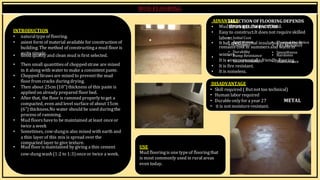 BY, S.ḌIVYA
R15AR017
winters.
DISADVANTAGE
• Skill required ( Butnottoo technical)
• Human labor required
• Durableonlyfor a year 27
• it is notmoistureresistant.
METAL
INTRODUCTION
• natural typeof flooring.
• asiest form of material available for constructionof
building. The method of constructinga mud floor is
ADVANT
SA
EG
LE
ECTION OFFLOORINGDEPENDS
• MudU
flP
oo
O
r
N
inB
gE
is
LO
ch
W
eaF
pA
a
C
n
T
d
O
h
R
aS
rd.
• Easy to construct.It doesnot requireskilled
labou
• r.Initial Cost
• It has
• gA
op
op
d
ea
th
ra
e
n
r
c
m
e al insulat•
ion
Th
p
er
ro
m
p
ae
lr
In
ty
s.uI
lt
ation
rema
•
inC
sla
cn
ol
o
in
le
is
ns
summersa•
nd
Fw
ire
aR
rm
esii
sn
tance
quite simple.
• Good quality and clean mud is first selected.
• Durability
• Damp Resistance
•
• Smoothness
• Hardness
• Then small quantities of choppedstraw are mixed
in it along with water to make a consistent paste.
• ChoppedStraws are mixed to preventthe mud
floor from cracks duringdrying.
• Then about 25cm (10”)thickness of this paste is
applied on already prepared floor bed.
• After that, the floor is rammed properly to get a
compacted, even and level surface of about 15cm
(6”) thickness.No water should be used duringthe
process of ramming.
• Mud floors haveto be maintained at least onceor
twice a week
• Sometimes, cow-dungis also mixed with earth and
a thin layer of this mix is spread over the
compacted layer to give texture.
• Mud floor ismaintained by giving a thin cement USE
It is e
•nv
Si
o
r
u
o
n
n
dm
In
e
sn
ut
la
at
li
lo
ynfriend
•lyM
fla
o
in
ot
r
ein
na
g
n
.ce
• It is fire resistant.
• It is noiseless.
cow-dungwash(1:2 to 1:3)onceor twice a week. Mud flooringis onetypeof flooringthat
is most commonly used in ruralareas
even today.
 