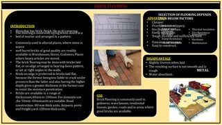 BY, S.ḌIVYA
R15AR017
INTRODUCTION
SELECTION OF FLOORINGDEPENDS
ADVANT
U
A
P
G
O
E
N BELOW FACTORS
• Cheaper
• Provi
•de
In
sit
a
ia
n
lo
Cn
oss
tlippery
• Floor that has brick /brick tile as its covering.
• The flooringis donewith layingbricks down in a
• firer•
esA
is
p
tp
ae
n
atra
sn
uc
re
face.
• Easil•
y r
C
e
l
p
an
al
ii
r
n
a
e
b
ss
le.
• Thermal Insulation
• Fire Resistance
• bed of mortar and arranged in a pattern. • Toug
•
h ,
D
d
u
u
r
r
a
a
b
b
il
l
i
e
ty
and sufficie
•
nt
S
ly
m
h
o
a
ot
r
h
d
n
.
ess
• Commonlyused in alluvialplaces, where stone is
scarce
• well burntbricks of good quality are readily
available in Warehouses,Stores, Godowns,Places
where heavy articles are stored.
• The brick flooringmay be donewith bricks laid
flat, or on edge arranged in hearing-bone pattern,
or set at right angles to the walls.
• Brick-on edge is preferred to bricks laid flat,
because the former beingless liable to crack under
pressurethan the latter and also havingthe higher
depth gives a greater thickness in the former case
to resist the moisturepenetration.
• Bricksare available in a range of
thicknesses,40mmto 100mm. For domesticuse
,the 50mm -60mmunits aresuitable. Road
USE
Brick Flooringis commonlyused in
godowns; warehouses, residential
• Damp Resistance
• Easy•inSm
ou
a
n
id
nt
In
es
n
u
a
la
nt
c
io
en
.
• Easy to construct.
• Hardness
• Maintenance
construction -80 mm thick units. Airports, ports
and freight yard-100mmthickunits.
houses, garden, roads and in areas where
good bricks are available.
DISADVANTAGE
• Slightly Uneven when laid.
• The resulting surfaceis notsmooth and is
rough. METAL
• Water absorbent.
 