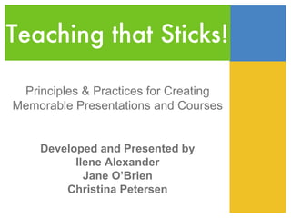 Teaching that Sticks!

 Principles & Practices for Creating
Memorable Presentations and Courses


    Developed and Presented by
          Ilene Alexander
            Jane O’Brien
        Christina Petersen
 