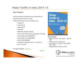 Report Highlights:
Brief overview of the power sector along with the
prevailing tariff structure in India
Power tariff rates consumer category wise
 Industrial
 Commercial
 Agricultural
 Domestic
For Table of Content: Click Here
Report Details:
• Report Format: 200 Pages Book &
PDF
• Delivery Format: Electronic
• The report is priced at: Rs 60,000 /
US$ 1,200
• Released Date: February, 2015
 Wheeling, Subsidy charges
 State-wise tariff structure along with rate slabs
 O.A charges of the DISCOM'S
 FSA charges of the DISCOM'S
 ARR of the DISCOM'S
 Comparison between 2014-15 Tariffs V/s
2013-14 Tariffs
Go Back
 