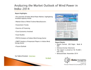 Report Highlights:
An overview of Indian Wind Power Market, highlighting
installed capacity trends
Market Share of Wind Turbine Manufacturers
Investment Trends
Sources of Financing
Cost Economics Involved
Case Studies
For Table of Content: Click Here
Report Details:
• Report Format: 200 Pages Book &
PDF
• Delivery Format: Electronic
• The report is priced at: Rs 45,000 /
US$ 1035
• Released Date: November 2014
Case Studies
PESTLE Analysis of Indian Wind Energy Sector
SWOT Analysis of Important Players in Indian Wind
Energy Sector
Future Outlook
Go Back
 