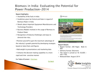 Report Highlights:
 Availability of Bio fuels in India
 Guidelines given by Central and State in regard of
Biomass Power in India
 Details about important Equipment Manufacturers and
Technology Providers
 Business Models involved in the usage of Biomass to
Produce Power
 Recognition of Industry Challenges and ways to
diminish the risks.
For Table of Content: Click Here
Report Details:
• Report Format: 200 Pages Book &
PDF
• Delivery Format: Electronic
• The report is priced at: Rs 50,000 /
US$ 1160
• Released Date: August 2014
diminish the risks.
Position yourself to gain the maximum advantage of
the industry’s growth potential by developing strategies
based on latest facts and figures
Add weight to presentations and marketing data
 Enhance the decision making capability in a more
rapid and time sensitive manner
Go Back
 