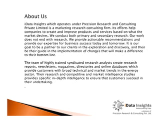 iData Insights which operates under Precision Research and Consulting
Private Limited is a marketing research consulting firm. Its efforts help
companies to create and improve products and services based on what the
market desires. We conduct both primary and secondary research. Our work
does not end with research. We provide actionable recommendations and
provide our expertise for business success today and tomorrow. It is our
goal to be a partner to our clients in the exploration and discovery, and then
be their guide in the implementation of changes that will make a difference
to their bottom line.
The team of highly trained syndicated research analysts create researchThe team of highly trained syndicated research analysts create research
reports, newsletters, magazines, directories and online databases which
provide customers with broad technical and market trends in the energy
sector. Their research and competitive and market intelligence studies
provides specific in-depth intelligence to ensure that customers succeed in
their undertaking.
.
 