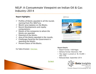 Report Highlights:
 Profiles of blocks awarded in all the rounds
starting from Pre-NELP era.
 Month-wise Updates on the Blocks.
 Recent Developments and royalty
computations.
 Details of the companies to whom the
blocks are awarded.
 Potential of the blocks.
 Area of the blocks awarded in the rounds. Area of the blocks awarded in the rounds.
 Challenges faced by the Government in
awarding the blocks.
 Present Status of the Blocks.
Report Details:
• Report Format: 1500 Pages
• Delivery Format: Electronic/ Pdf
• The report is priced at: Rs 55,000 /
US$ 1150
• Released Date: September 2014
For Table of Content: Click Here
Go Back
 