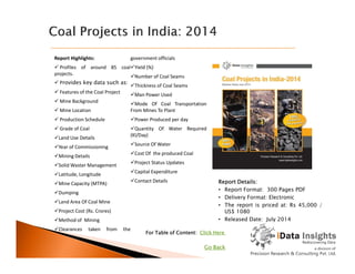 Report Highlights:
 Profiles of around 85 coal
projects.
 Provides key data such as:
 Features of the Coal Project
 Mine Background
 Mine Location
 Production Schedule
 Grade of Coal
Land Use Details
government officials
Yield (%)
Number of Coal Seams
Thickness of Coal Seams
Man Power Used
Mode Of Coal Transportation
From Mines To Plant
Power Produced per day
Quantity Of Water Required
(Kl/Day)
Land Use Details
Year of Commissioning
Mining Details
Solid Waster Management
Latitude, Longitude
Mine Capacity (MTPA)
Dumping
Land Area Of Coal Mine
Project Cost (Rs. Crores)
Method of Mining
Clearances taken from the
(Kl/Day)
Source Of Water
Cost Of the produced Coal
Project Status Updates
Capital Expenditure
Contact Details
For Table of Content: Click Here
Report Details:
• Report Format: 300 Pages PDF
• Delivery Format: Electronic
• The report is priced at: Rs 45,000 /
US$ 1080
• Released Date: July 2014
Go Back
 