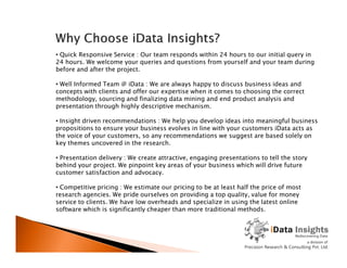 • Quick Responsive Service : Our team responds within 24 hours to our initial query in
24 hours. We welcome your queries and questions from yourself and your team during
before and after the project.
• Well Informed Team @ iData : We are always happy to discuss business ideas and
concepts with clients and offer our expertise when it comes to choosing the correct
methodology, sourcing and finalizing data mining and end product analysis and
presentation through highly descriptive mechanism.
• Insight driven recommendations : We help you develop ideas into meaningful business
propositions to ensure your business evolves in line with your customers iData acts as
the voice of your customers, so any recommendations we suggest are based solely onthe voice of your customers, so any recommendations we suggest are based solely on
key themes uncovered in the research.
• Presentation delivery : We create attractive, engaging presentations to tell the story
behind your project. We pinpoint key areas of your business which will drive future
customer satisfaction and advocacy.
• Competitive pricing : We estimate our pricing to be at least half the price of most
research agencies. We pride ourselves on providing a top quality, value for money
service to clients. We have low overheads and specialize in using the latest online
software which is significantly cheaper than more traditional methods.
 