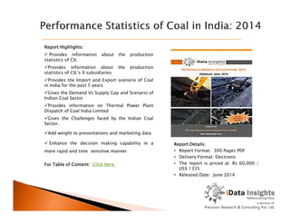 Report Highlights:
 Provides information about the production
statistics of CIL
Provides information about the production
statistics of CIL’s 9 subsidiaries
Provides the Import and Export scenario of Coal
in India for the past 5 years
Gives the Demand Vs Supply Gap and Scenario of
Indian Coal Sector
Provides information on Thermal Power Plant
Dispatch of Coal India Limited
Report Details:
• Report Format: 300 Pages PDF
• Delivery Format: Electronic
• The report is priced at: Rs 60,000 /
US$ 1335
• Released Date: June 2014
Dispatch of Coal India Limited
Gives the Challenges faced by the Indian Coal
Sector.
Add weight to presentations and marketing data
 Enhance the decision making capability in a
more rapid and time sensitive manner
For Table of Content: Click Here
 