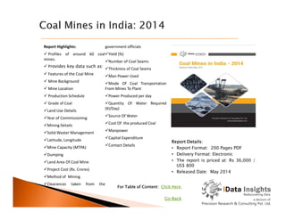 Report Highlights:
 Profiles of around 60 coal
mines.
 Provides key data such as:
 Features of the Coal Mine
 Mine Background
 Mine Location
 Production Schedule
 Grade of Coal
Land Use Details
government officials
Yield (%)
Number of Coal Seams
Thickness of Coal Seams
Man Power Used
Mode Of Coal Transportation
From Mines To Plant
Power Produced per day
Quantity Of Water Required
(Kl/Day)
Report Details:
• Report Format: 200 Pages PDF
• Delivery Format: Electronic
• The report is priced at: Rs 36,000 /
US$ 800
• Released Date: May 2014
Land Use Details
Year of Commissioning
Mining Details
Solid Waster Management
Latitude, Longitude
Mine Capacity (MTPA)
Dumping
Land Area Of Coal Mine
Project Cost (Rs. Crores)
Method of Mining
Clearances taken from the
(Kl/Day)
Source Of Water
Cost Of the produced Coal
Manpower
Capital Expenditure
Contact Details
For Table of Content: Click Here
Go Back
 