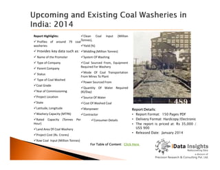 Report Highlights:
 Profiles of around 79 coal
washeries
 Provides key data such as:
 Name of the Promoter
 Type of Company
 Parent Company
 Status
 Type of Coal Washed
Coal Grade
Clean Coal Input (Million
Tonnes),
Yield (%)
Middling (Million Tonnes)
System Of Washing
Coal Sourced From, Equipment
Required For Washery
Mode Of Coal Transportation
From Mines To Plant
Power Sourced From
Report Details:
• Report Format: 150 Pages PDF
• Delivery Format: Hardcopy/Electronic
• The report is priced at: Rs 35,000 /
US$ 900
• Released Date: January 2014
Coal Grade
Year of Commissioning
Project Location
State
Latitude, Longitude
Washery Capacity (MTPA)
Rated Capacity (Tonnes Per
Hour)
Land Area Of Coal Washery
Project Cost (Rs. Crores)
Raw Coal Input (Million Tonnes)
Quantity Of Water Required
(Kl/Day)
Source Of Water
Cost Of Washed Coal
Manpower
Contractor
Consumer-Details
For Table of Content: Click Here
 