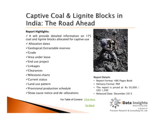 Report Highlights:
 It will provide detailed information on 175
coal and lignite blocks allocated for captive use
 Allocation dates
Geological/Extractable reserves
Grade
Area under lease
End use project
Report Details:
• Report Format: 486 Pages Book
• Delivery Format: PDF
• The report is priced at: Rs 50,000 /
US$ 1,200
• Released Date: December 2013
For Table of Content: Click Here
End use project
Linkages
Clearances
Milestone charts
Current status
Land use pattern
Provisional production schedule
Show cause notice and de-allocations
Go Back
 