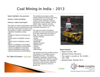 Report Highlights: Key questions:
Volume I: Indian Coal Mines
Volume II: Indian Coal Projects
The report on Indian Coal Projects also
provides the most comprehensive and
up to date information on owner-wise
coal projects in India. It will include-
• Northern Coalfields Limited
(NCL)
• Singareni Collieries Company Ltd.
(SCCL)
• South Eastern Coalfields Limited
The detailed coal project profile
include method of mining, lease area,
estimated cost, end use project
,project name, developer, location,
coal project status updates, contact
details ,type, capacity, reserves,
status, grade, , location map, key
regulatory clearances, etc.
The report on Indian Coal Mines
provides the most comprehensive and
up to date information on mines in
India. The states covered will be-
• Andhra Pradesh
• Assam
Report Details:
• Report Format:: PDF
• Delivery Format: Electronic
• The report is priced at: Rs 50,000 /
US$ 1200
• Released Date: October 2013
• South Eastern Coalfields Limited
(SCL)
• North Eastern Coalfields Limited
(NEC)
• Western Coalfields Limited (WCL)
• Mahanadi Coalfields Limited (MCL)
• Eastern Coalfields Limited (ECL)
• Central Coalfields Limited (CCL)
• Bharat Coking Coal Limited (BCCL)
• Assam
• Chhattisgarh
• Jharkhand
• Madhya Pradesh
• Maharashtra
• Odisha
• Rajasthan
• West Bengal
The detailed coal mine profile contains
information on mineable reserves ,
geological reserves, technology,
manpower, developer, location map,
contact details mine capacity, location,
latitudes, longitudes, Key regulatory
clearances, ground water clearance,
mining plan approval, Land use
details, etc.
For Table of Content: Click Here
Go Back
 