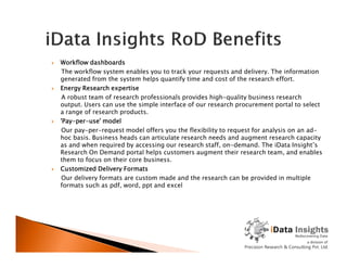  Workflow dashboards
The workflow system enables you to track your requests and delivery. The information
generated from the system helps quantify time and cost of the research effort.
 Energy Research expertise
A robust team of research professionals provides high-quality business research
output. Users can use the simple interface of our research procurement portal to select
a range of research products.
 'Pay-per-use' model
Our pay-per-request model offers you the flexibility to request for analysis on an ad-
hoc basis. Business heads can articulate research needs and augment research capacityhoc basis. Business heads can articulate research needs and augment research capacity
as and when required by accessing our research staff, on-demand. The iData Insight’s
Research On Demand portal helps customers augment their research team, and enables
them to focus on their core business.
 Customized Delivery Formats
Our delivery formats are custom made and the research can be provided in multiple
formats such as pdf, word, ppt and excel
 