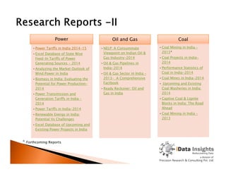 Power
•Power Tariffs in India 2014-15
•Excel Database of State Wise
Feed-In Tariffs of Power
Generating Sources - 2014
•Analyzing the Market Outlook of
Wind Power in India
•Biomass in India: Evaluating the
Potential for Power Production-
2014
Oil and Gas
•NELP: A Consummate
Viewpoint on Indian Oil &
Gas Industry-2014
•Oil & Gas Pipelines in
India-2014
•Oil & Gas Sector in India –
2013- A Comprehensive
Factbook
•Ready Reckoner: Oil and
Coal
•Coal Mining in India –
2015*
•Coal Projects in India-
2014
•Performance Statistics of
Coal in India-2014
•Coal Mines in India-2014
• Upcoming and Existing
Coal Washeries in India:2014
•Power Transmission and
Generation Tariffs in India –
2014
•Power Tariffs in India-2014
•Renewable Energy in India:
Potential Vs Challenges
•Excel Database of Upcoming and
Existing Power Projects in India
•Ready Reckoner: Oil and
Gas in India
Coal Washeries in India:
2014
•Captive Coal & Lignite
Blocks in India: The Road
Ahead
•Coal Mining in India -
2013
* Forthcoming Reports
 