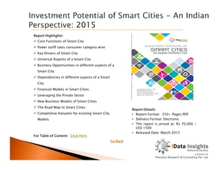 Report Highlights:
 Core Functions of Smart City
 Power tariff rates consumer category wise
 Key Drivers of Smart City
 Universal Aspects of a Smart City
 Business Opportunities in different aspects of a
Smart City
 Dependencies in different aspects of a Smart
City
Report Details:
• Report Format: 250+ Pages PDF
• Delivery Format: Electronic
• The report is priced at: Rs 70,000 /
US$ 1500
• Released Date: March 2015
City
 Financial Models in Smart Cities
 Leveraging the Private Sector
 New Business Models of Smart Cities
 The Road Map to Smart Cities
 Competitive hotspots for existing Smart City
Models
For Table of Content: Click Here
Go Back
 