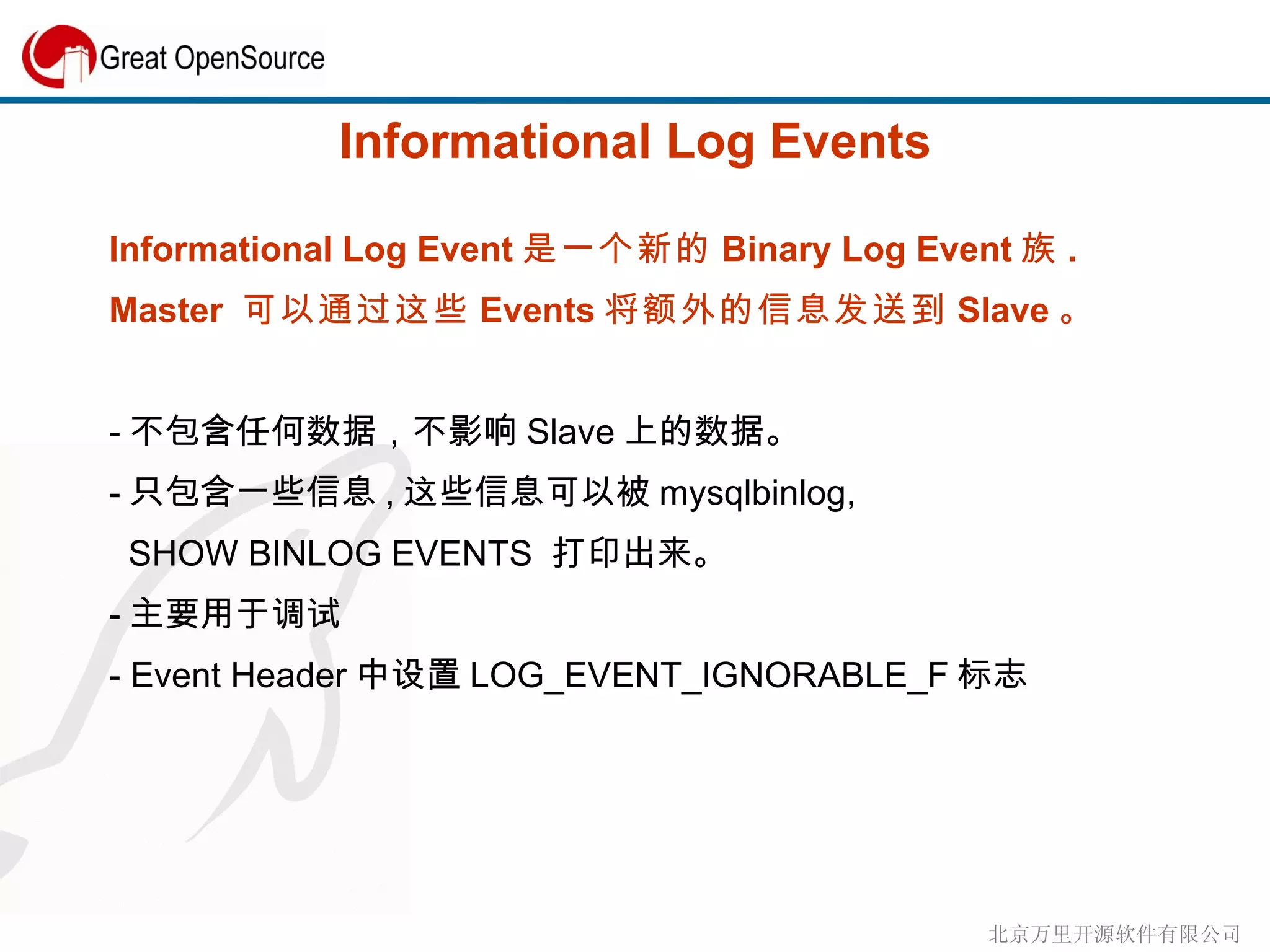 Informational Log Events Informational Log Event 是一个新的 Binary Log Event 族 . Master  可以通过这些 Events 将额外的信息发送到 Slave 。 - 不包含任何数据，不影响 Slave 上的数据。 - 只包含一些信息 , 这些信息可以被 mysqlbinlog,  SHOW BINLOG EVENTS  打印出来。 - 主要用于调试 - Event Header 中设置 LOG_EVENT_IGNORABLE_F 标志 