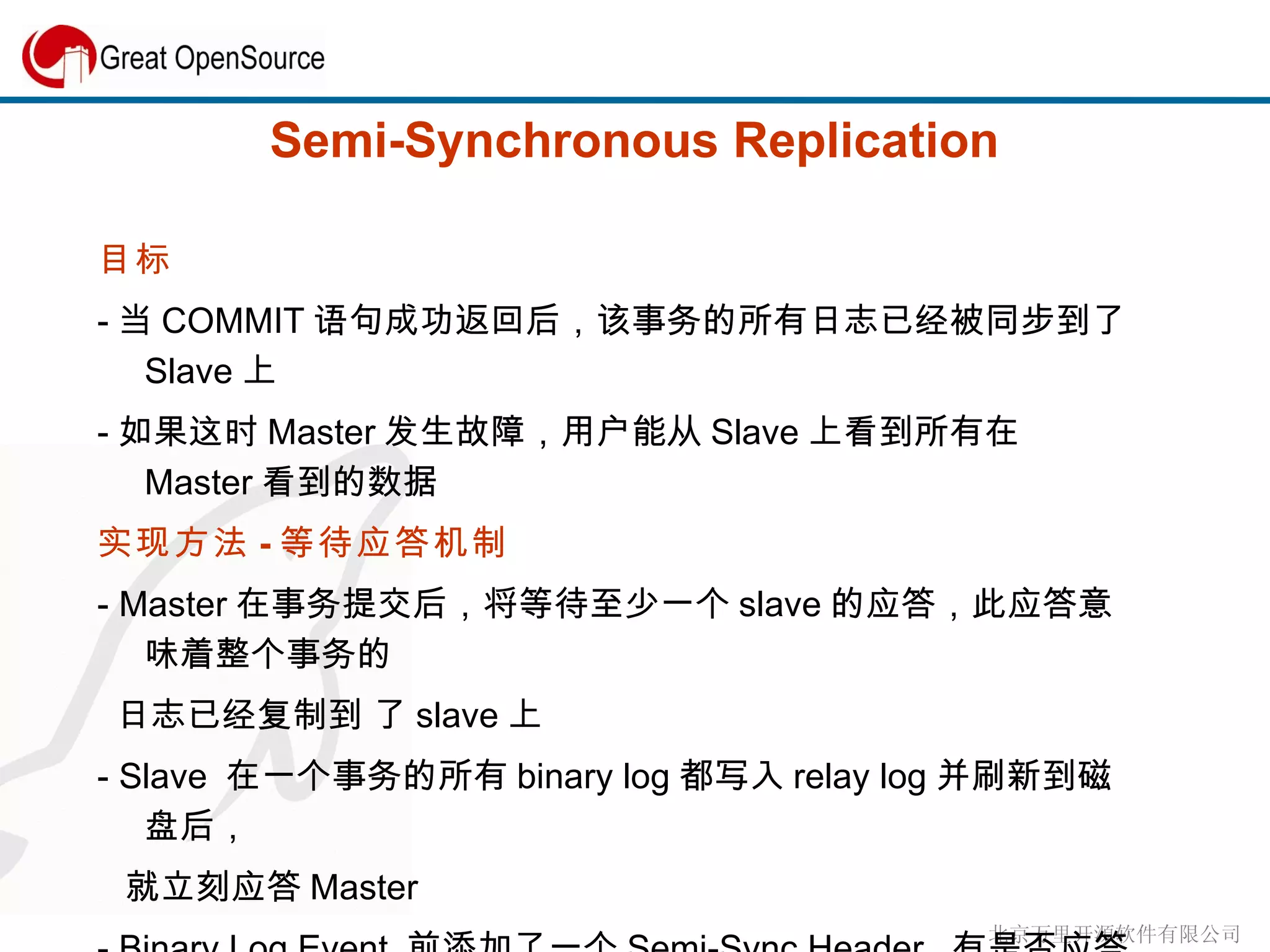Semi-Synchronous Replication 目标 - 当 COMMIT 语句成功返回后，该事务的所有日志已经被同步到了 Slave 上 - 如果这时 Master 发生故障，用户能从 Slave 上看到所有在 Master 看到的数据 实现方法 - 等待应答机制 -  Master 在事务提交后，将等待至少一个 slave 的应答，此应答意味着整个事务的 日志已经复制到 了 slave 上 - Slave  在一个事务的所有 binary log 都写入 relay log 并刷新到磁盘后， 就立刻应答 Master - Binary Log Event  前添加了一个 Semi-Sync Header.  有是否应答的标志 位。 COMMIT,ROLLBACK, DDL -  应答内容为 master_log_file 和 master_log_pos 