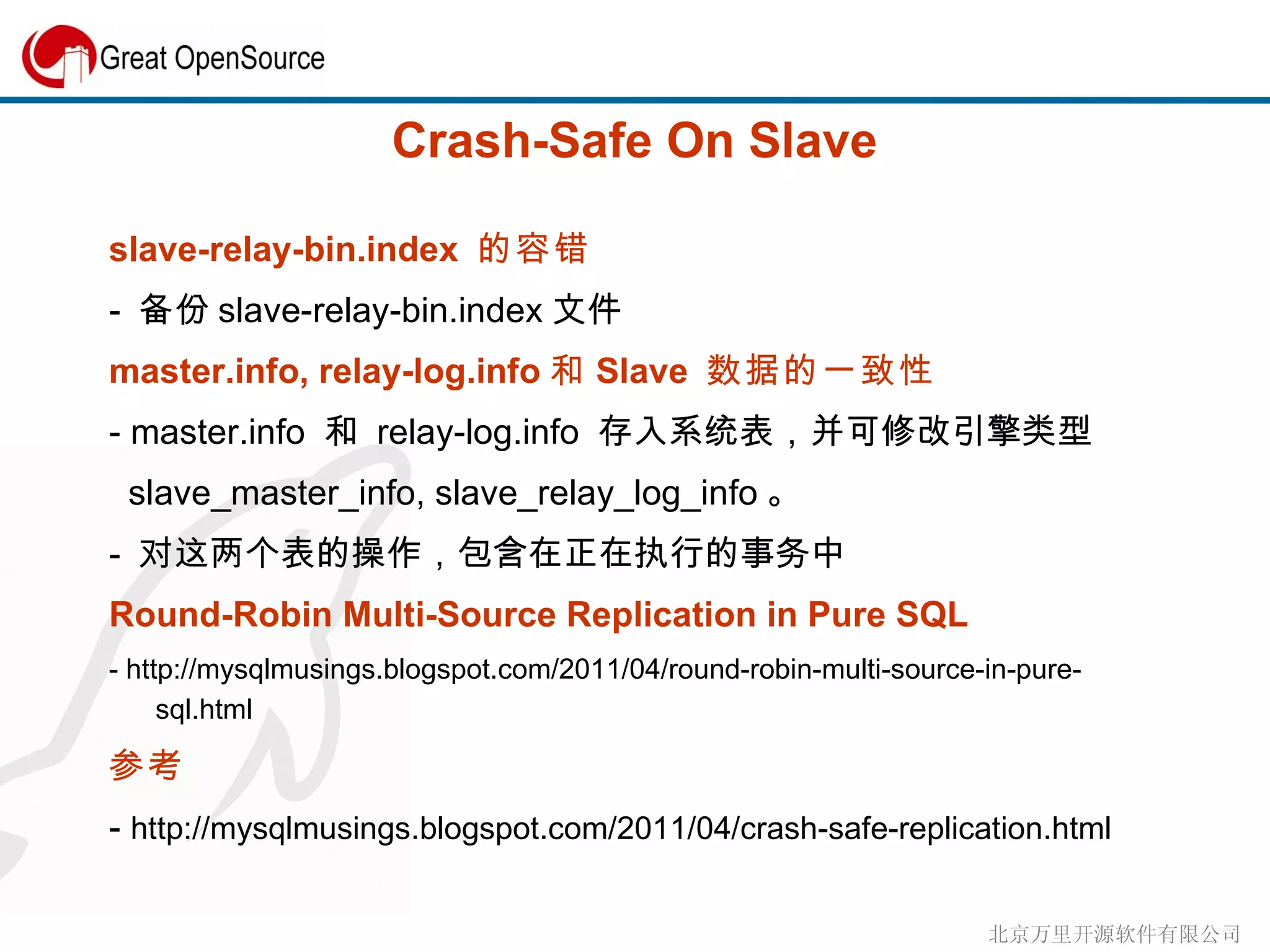 Crash-Safe On Slave slave-relay-bin.index  的容错 -  备份 slave-relay-bin.index 文件 master.info, relay-log.info 和 Slave  数据的一致性 - master.info  和  relay-log.info  存入系统表，并可修改引擎类型 slave_master_info, slave_relay_log_info 。 -  对这两个表的操作，包含在正在执行的事务中 Round-Robin Multi-Source Replication in Pure SQL - http://mysqlmusings.blogspot.com/2011/04/round-robin-multi-source-in-pure-sql.html 参考  -  http://mysqlmusings.blogspot.com/2011/04/crash-safe-replication.html 