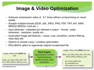  Achieves compression ratios of 8:1 times without compromising on visual
quality
 Accepts multiple formats (DCM, J2K, JPEG ,PNG, PDF, TIFF, AVI, WMV,
MPEG2 MPEG4, H.64 etc..)
 Input attributes  metadata are retained in output - format , scale ,
dimension , resolution, quality etc…
 Automated Image edit features – resize, crop, smoothen, content filtering,
meta data edit
 Options to choose Lossy / Lossless optimization
 ROLLBACK option to regenerate original un-optimized file
www.idatasciences.com 14
Image & Video Optimization
iData Engine
Optimization, Format
Standardization,
Quality Checks, Data
Extraction
Image  Video with LARGE file
size
DCM, J2K, JPEG, PNG, PDF, TIFF
AVI, WMV, MPEG2 MPEG4, H.64
Image  Video with SMALL file size
DCM, J2K, JPEG, PNG, PDF, TIFF, AVI,
WMV, MPEG2 MPEG4, H.64
• No visual quality loss
• No metadata loss
• Data capture for analysis
 