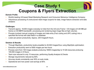 Domain Profile
 World's leading US based Retail Marketing Research and Consumer Behaviour Intelligence Company
 Voluminous processing of unstructured retail image coupons for data, image feature extraction and data
analytics
Challenges
 Transmit approx. 18,000 images everyday to India from the US (one Frame = 30 images at 5.94 MB per
frame) on 40 MBPS bandwidth; processing and rendering large image files at high volumes.
 Process involved manual cropping of images and data entry (Fact coding and UPC coding) into a
specified file format with data fields in a database
 Lower per person productivity: Approx. 240 Images/8 Hours.
Solution & Results
 Through MapOptis, productivity levels propelled to 40,000 Images/Hour using MapOptis optimisation
 Extraction productivity went to 5000 images per two hours
 Process went from 100 Image analysts producing 18000 images/day to 15 QA resources producing
100,000 images in 8 Hours.
 Team size reduced to only 15 resources, performing Quality Analysis & Checks
 Storage requirements reduced by 60%
 Accuracy levels consistently over 95% on auto mode.
 Operational and man power cost savings at 60%
www.idatasciences.com 20
Case Study 1
Coupons & Flyers Extraction
 