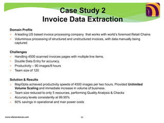 Domain Profile
 A leading US based invoice processing company that works with world’s foremost Retail Chains
 Voluminous processing of structured and unstructured invoices, with data manually being
captured
Challenges
 Handling 4500 scanned invoices pages with multiple line items.
 Double Data Entry for accuracy.
 Productivity – 90 images/8 hours
 Team size of 120
Solution & Results
 MapOptis achieved productivity speeds of 4500 images per two hours. Provided Unlimited
Volume Scaling and immediate increase in volume of business.
 Team size reduced to only 5 resources, performing Quality Analysis & Checks
 Accuracy levels consistently at 99.95%
 60% savings in operational and man power costs
www.idatasciences.com 22
Case Study 2
Invoice Data Extraction
 