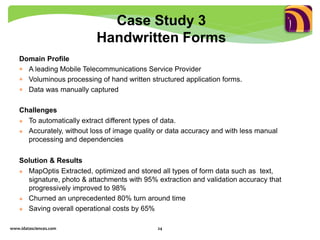 Domain Profile
 A leading Mobile Telecommunications Service Provider
 Voluminous processing of hand written structured application forms.
 Data was manually captured
Challenges
 To automatically extract different types of data.
 Accurately, without loss of image quality or data accuracy and with less manual
processing and dependencies
Solution & Results
 MapOptis Extracted, optimized and stored all types of form data such as text,
signature, photo & attachments with 95% extraction and validation accuracy that
progressively improved to 98%
 Churned an unprecedented 80% turn around time
 Saving overall operational costs by 65%
www.idatasciences.com 24
Case Study 3
Handwritten Forms
 