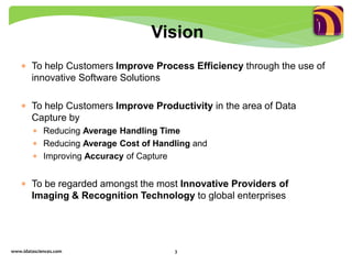  To help Customers Improve Process Efficiency through the use of
innovative Software Solutions
 To help Customers Improve Productivity in the area of Data
Capture by
 Reducing Average Handling Time
 Reducing Average Cost of Handling and
 Improving Accuracy of Capture
 To be regarded amongst the most Innovative Providers of
Imaging & Recognition Technology to global enterprises
www.idatasciences.com 3
Vision
 