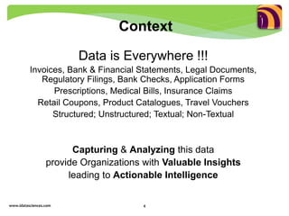 Data is Everywhere !!!
Invoices, Bank & Financial Statements, Legal Documents,
Regulatory Filings, Bank Checks, Application Forms
Prescriptions, Medical Bills, Insurance Claims
Retail Coupons, Product Catalogues, Travel Vouchers
Structured; Unstructured; Textual; Non-Textual
Capturing & Analyzing this data
provide Organizations with Valuable Insights
leading to Actionable Intelligence
www.idatasciences.com 4
Context
 