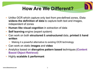  Unlike OCR which capture only text from pre-defined zones, iData
widens the definition of data to capture both text and images,
independent of zones
 Human like visual cognition in extraction of data
 Self learning engine (expert system)
 Can work on both structured & unstructured data, printed & hand
written
 Making it a powerful alternative to existing OCR technology
 Can work on static images and video
 Analytics based on disruptive pattern based techniques (Content
Based Object Retrieval)
 Highly scalable & performant
How Are We Different?
www.idatasciences.com 7
 
