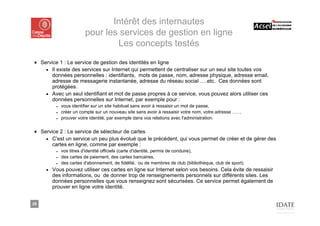 Intérêt des internautes
                         pour les services de gestion en ligne
                                 Les concepts testés
■ Service 1 : Le service de gestion des identités en ligne
    ■ Il existe des services sur Internet qui permettent de centraliser sur un seul site toutes vos
       données personnelles : identifiants, mots de passe, nom, adresse physique, adresse email,
       adresse de messagerie instantanée, adresse du réseau social ….etc. Ces données sont
       protégées.
    ■ Avec un seul identifiant et mot de passe propres à ce service, vous pouvez alors utiliser ces
       données personnelles sur Internet, par exemple pour :
          ■   vous identifier sur un site habituel sans avoir à ressaisir un mot de passe,
          ■   créer un compte sur un nouveau site sans avoir à ressaisir votre nom, votre adresse …. ,
          ■   prouver votre identité, par exemple dans vos relations avec l'administration.


■ Service 2 : Le service de sélecteur de cartes
    ■ C'est un service un peu plus évolué que le précédent, qui vous permet de créer et de gérer des
       cartes en ligne, comme par exemple :
          ■   vos titres d'identité officiels (carte d'identité, permis de conduire),
          ■   des cartes de paiement, des cartes bancaires,
          ■   des cartes d'abonnement, de fidélité, ou de membres de club (bibliothèque, club de sport).
     ■   Vous pouvez utiliser ces cartes en ligne sur Internet selon vos besoins. Cela évite de ressaisir
         des informations, ou de donner trop de renseignements personnels sur différents sites. Les
         données personnelles que vous renseignez sont sécurisées. Ce service permet également de
         prouver en ligne votre identité.


29
 