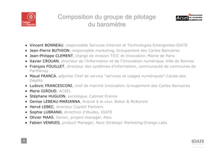 Composition du groupe de pilotage
                                du baromètre


    ■   Vincent BONNEAU, responsable Services Internet et Technologies Emergentes-IDATE
    ■   Jean-Pierre BUTHION, responsable marketing, Groupement des Cartes Bancaires
    ■   Jean-Philippe CLEMENT, chargé de mission TICC et Innovation, Mairie de Paris
    ■   Xavier CROUAN, directeur de l'Information et de l'Innovation numérique, Ville de Rennes
    ■   François FOUILLET, directeur des systèmes d'information, communauté de communes de
        Parthenay
    ■   Maud FRANCA, adjointe Chef de service "services et usages numériques"-Caisse des
        Dépôts
    ■   Ludovic FRANCESCONI, chef de marché Innovation, Groupement des Cartes Bancaires
    ■   Marie GIROUD, ACSEL
    ■   Stéphane HUGUON, sociologue, Cabinet Eranos
    ■   Denise LEBEAU-MARIANNA, Avocat à la cour, Baker & McKenzie
    ■   Hervé LEBEC, directeur Copilot Partners
    ■   Sophie LUBRANO, directrice d’études, IDATE
    ■   Olivier MAAS, Senior, project manager, Atos
    ■   Fabien VENRIES, product Manager, Next Strategic Marketing-Orange Labs



3
 