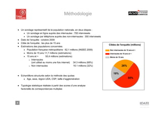 Méthodologie


■ Un sondage représentatif de la population nationale, en deux étapes :
    ■ Un sondage en ligne auprès des internautes : 700 interviewés
    ■ Un sondage par téléphone auprès des non-internautes : 300 interviewés
■ Date de l’enquête : octobre 2009
■ Cible de l’enquête : les plus de 15 ans
                                                                              Cibles de l'enquête (millions)
■ Estimations des populations concernées
    ■ Population française métropolitaine : 62,1 millions (INSEE 2009)         Non internautes de 15 ans et +
    ■ Moins de 15 ans 11,7 millions (estimations)                              Internautes de 15 ans et +
    ■ 15 ans et +           50,4 millions (estimations)                        Moins de 15 ans
          ■ Internautes

             (ont utilisé au moins une fois internet) 34.3 millions (68%)
          ■ Non internautes                             16.1 millions (32%)                 26%

                                                                                  19%
■ Echantillons structurés selon la méthode des quotas
    ■ Age, sexe, région UDA, CSP, taille d’agglomération                                            55%

■ Typologie statistique réalisée à partir des scores d’une analyse
  factorielle de correspondances multiples




4
 