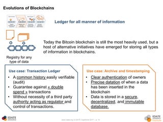 www.idate.org © IDATE DigiWorld 2017 – p. 10
Evolutions of Blockchains
Ledger for all manner of information
Registry for any
type of data
Today the Bitcoin blockchain is still the most heavily used, but a
host of alternative initiatives have emerged for storing all types
of information in blockchains.
Use case: Transaction Ledger
• A common history easily verifiable
(audit)
• Guarantee against « double
spend » transactions
• Without necessity of a third party
authority acting as regulator and
control of transactions.
Use case: Archive and timestamping
• Clear authentication of owners
• Precise datation of when a data
has been inserted in the
blockchain
• Data is stored in a secure,
decentralized, and immutable
database.
 