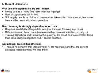 www.idate.org © IDATE DigiWorld 2017 – p. 27
AI Current Limitations
VPA use and capabilities are still limited.
• Mostly use as a “hand free” user interface / gadget
• User acceptance is still limited
• Still largely unable to : follow a conversation, take context into account, learn over
time and be personalized and proactive.
Deep learning is strongly dependent upon data.
• Requires availability of large data sets (not the case for every use case)
• Data access can be an issue (data ownership, data monetization, privacy…)
• Training algorithms and validating the quality of the result on more complex tasks
than basic image recognition / NLP can be an issue.
AGI and ASI are still hypothetical.
• There is no certainty that these level of AI are reachable and that the current
solutions (deep learning) will lead there.
 