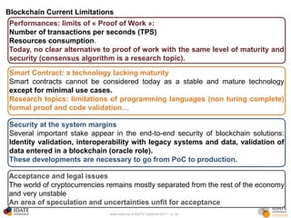 www.idate.org © IDATE DigiWorld 2017 – p. 30
Blockchain Current Limitations
Performances: limits of « Proof of Work »:
Number of transactions per seconds (TPS)
Resources consumption.
Today, no clear alternative to proof of work with the same level of maturity and
security (consensus algorithm is a research topic).
Smart Contract: a technology lacking maturity
Smart contracts cannot be considered today as a stable and mature technology
except for minimal use cases.
Research topics: limitations of programming languages (non turing complete)
formal proof and code validation…
Security at the system margins
Several important stake appear in the end-to-end security of blockchain solutions:
Identity validation, interoperability with legacy systems and data, validation of
data entered in a blockchain (oracle role).
These developments are necessary to go from PoC to production.
Acceptance and legal issues
The world of cryptocurrencies remains mostly separated from the rest of the economy
and very unstable
An area of speculation and uncertainties unfit for acceptance
 