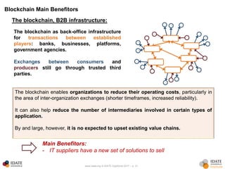 www.idate.org © IDATE DigiWorld 2017 – p. 31
Blockchain Main Benefitors
The blockchain enables organizations to reduce their operating costs, particularly in
the area of inter-organization exchanges (shorter timeframes, increased reliability).
It can also help reduce the number of intermediaries involved in certain types of
application.
By and large, however, it is no expected to upset existing value chains.
The blockchain, B2B infrastructure:
The blockchain as back-office infrastructure
for transactions between established
players: banks, businesses, platforms,
government agencies.
Exchanges between consumers and
producers still go through trusted third
parties.
Main Benefitors:
- IT suppliers have a new set of solutions to sell
 
