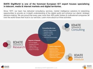 www.idate.org © IDATE DigiWorld 2017 – p. 33
IDATE DigiWorld is one of the foremost European ICT expert houses specializing
in telecom, media & internet markets and digital territories.
Since 1977, our team has delivered consultancy services, market intelligence solutions & networking
opportunities to provide an in-depth understanding of the digital world and enhance our clients’ strategic
decision-making. We are proud that every year more than 400 public bodies & multinational companies all
over the world renew their trust in our services. Learn more about our three activities:
Yearly programme
• Executive Clubs
• DigiWorld Summit
• DigiWorld Future
• DigiWorld Economic Journal
• DigiWorld Yearbook
• DigiWorld Watch
• Collaborative Research
Reports & Datasets
• FTTx & Gigabit
• Wireless 4G & 5G
• Digital Telcos
• Internet of Things
• Future TV & Video
Consulting Services
• Market & usage analysis
• Feasibility studies
• Strategic coaching
• Public policies
• Training & Communication
 