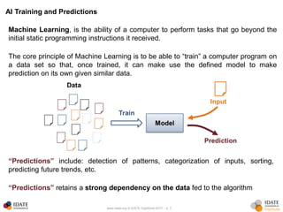 www.idate.org © IDATE DigiWorld 2017 – p. 7
AI Training and Predictions
Machine Learning, is the ability of a computer to perform tasks that go beyond the
initial static programming instructions it received.
The core principle of Machine Learning is to be able to “train” a computer program on
a data set so that, once trained, it can make use the defined model to make
prediction on its own given similar data.
“Predictions” include: detection of patterns, categorization of inputs, sorting,
predicting future trends, etc.
“Predictions” retains a strong dependency on the data fed to the algorithm
 