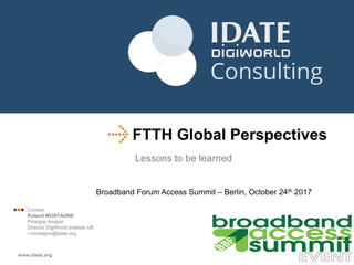 FTTH Global Perspectives
Lessons to be learned
Broadband Forum Access Summit – Berlin, October 24th 2017
 Contact
Roland MONTAGNE
Principle Analyst
Director DigiWorld Institute UK
r.montagne@idate.org
 