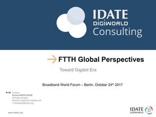 FTTH Global Perspectives
Toward Gigabit Era
Broadband World Forum – Berlin, October 24th 2017
 Contact
Roland MONTAGNE
Principle Analyst
Director DigiWorld Institute UK
r.montagne@idate.org
 