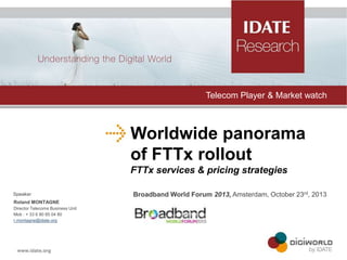 Telecom Player & Market watch

Worldwide panorama
of FTTx rollout
FTTx services & pricing strategies
Speaker
Roland MONTAGNE
Director Telecoms Business Unit
Mob : + 33 6 80 85 04 80
r.montagne@idate.org

Broadband World Forum 2013, Amsterdam, October 23rd, 2013

 