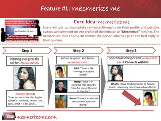 Feature #1:               mesmerize me
                                                        Core Idea: mesmerize me
                                  Users will put up incomplete sentences/thoughts on their profile and possible
                                  suitors can comment on the profile of the initiator to “Mesmerize” him/her. The
                                  initiator can then choose to contact the person who has given the best reply in
                                  their opinion

            Step 1                                     Step 2                                 Step 3
 Initiating user gives the                    Suitors respond and try to        She chooses the guy who mesmerized
 call for Mesmerization                             mesmerize her                     her & Connects with him
                                                        Sahil: “Love is like
                                                        tanning on Anjuna
                                                              beach”

                                                        Harry: “Love is in
                                                      knowing that some1’s       @Sahil: I have fond memories of Anjuna
                                                     there for me at the end    beach. How many times have u been there?
                                                           of the day ”
      mesmerize me:
“Love to me is like the English                     Aman: “Love is an eternal
winter’s sunshine, warm and                          sensation of care and
cozy…what is it for you?”...                                giving”



       mesmerizeme.com
 